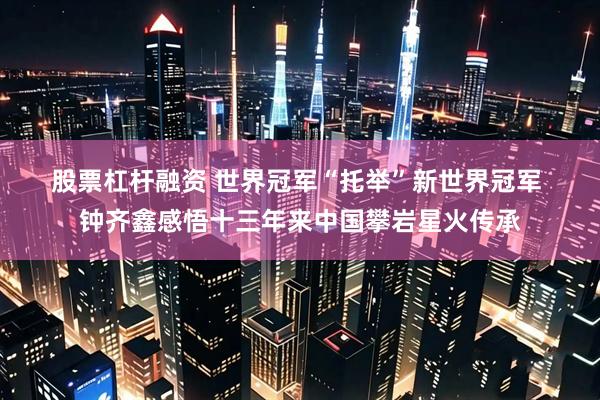 股票杠杆融资 世界冠军“托举”新世界冠军&#32;钟齐鑫感悟十三年来中国攀岩星火传承