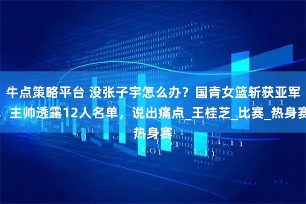 牛点策略平台 没张子宇怎么办？国青女篮斩获亚军，主帅透露12人名单，说出痛点_王桂芝_比赛_热身赛