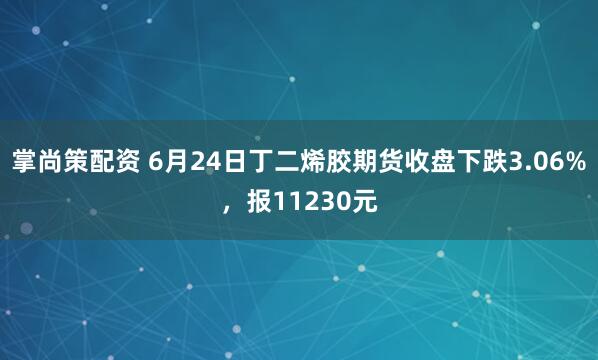 掌尚策配资 6月24日丁二烯胶期货收盘下跌3.06%，报11230元