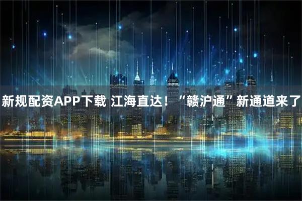 新规配资APP下载 江海直达！“赣沪通”新通道来了