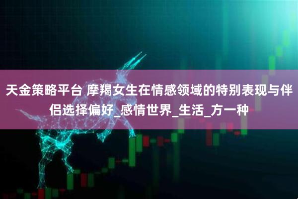 天金策略平台 摩羯女生在情感领域的特别表现与伴侣选择偏好_感情世界_生活_方一种