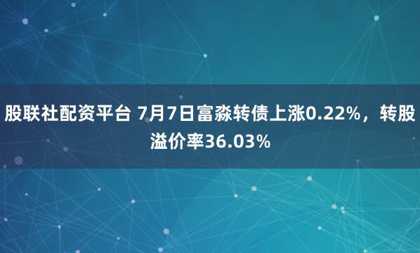 股联社配资平台 7月7日富淼转债上涨0.22%，转股溢价率36.03%