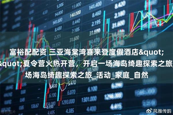 富裕配配资 三亚海棠湾喜来登度假酒店&quot;卡皮巴拉探险家&quot;夏令营火热开营，开启一场海岛绮趣探索之旅_活动_家庭_自然