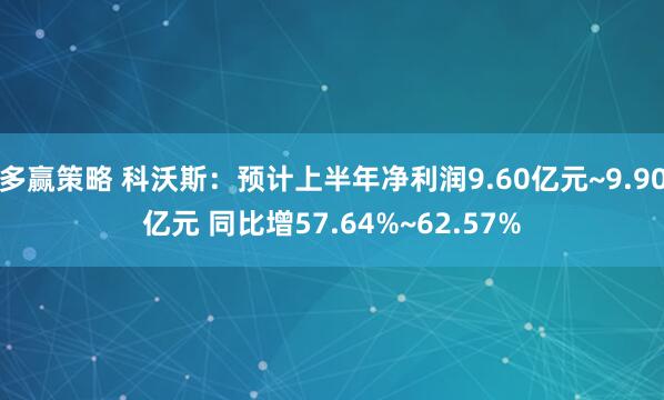 多赢策略 科沃斯：预计上半年净利润9.60亿元~9.90亿元 同比增57.64%~62.57%
