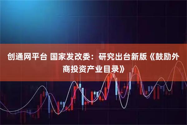 创通网平台 国家发改委：研究出台新版《鼓励外商投资产业目录》