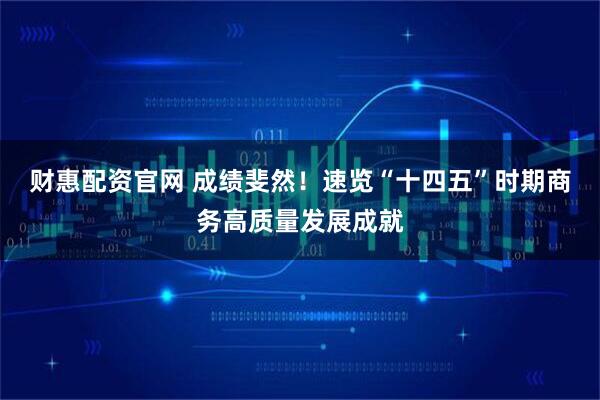 财惠配资官网 成绩斐然！速览“十四五”时期商务高质量发展成就