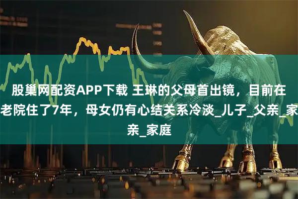 股巢网配资APP下载 王琳的父母首出镜，目前在养老院住了7年，母女仍有心结关系冷淡_儿子_父亲_家庭