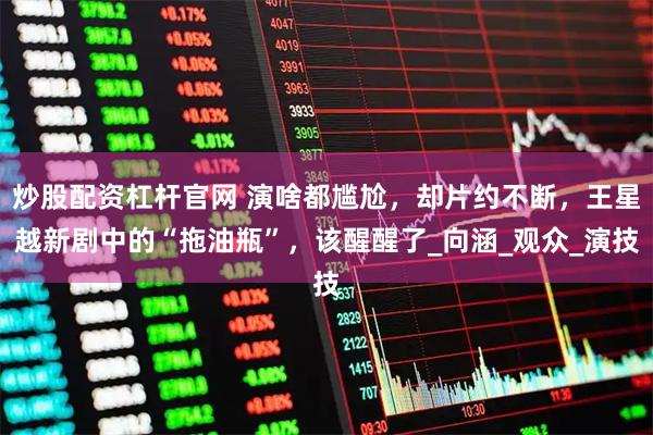 炒股配资杠杆官网 演啥都尴尬，却片约不断，王星越新剧中的“拖油瓶”，该醒醒了_向涵_观众_演技