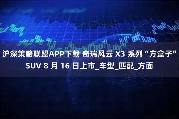 沪深策略联盟APP下载 奇瑞风云 X3 系列“方盒子”SUV 8 月 16 日上市_车型_匹配_方面