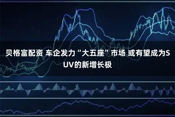 贝格富配资 车企发力“大五座”市场 或有望成为SUV的新增长极