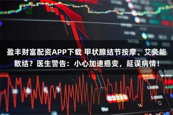 盈丰财富配资APP下载 甲状腺结节按摩、艾灸能散结？医生警告：小心加速癌变，延误病情！
