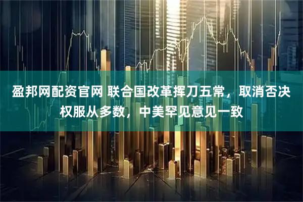 盈邦网配资官网 联合国改革挥刀五常，取消否决权服从多数，中美罕见意见一致