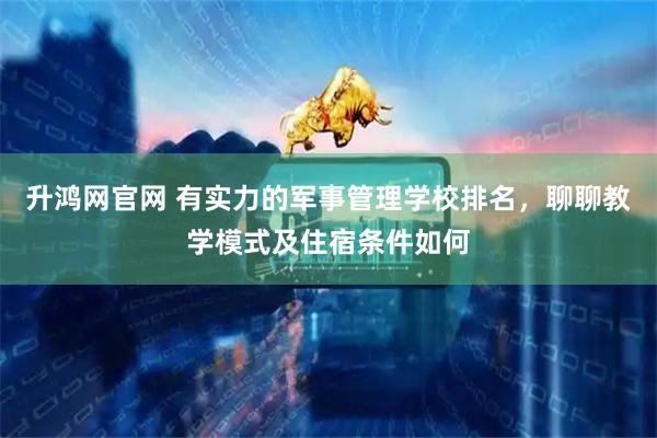 升鸿网官网 有实力的军事管理学校排名，聊聊教学模式及住宿条件如何
