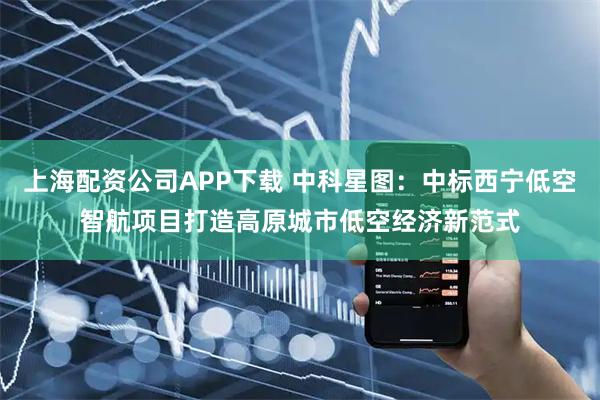 上海配资公司APP下载 中科星图：中标西宁低空智航项目打造高原城市低空经济新范式