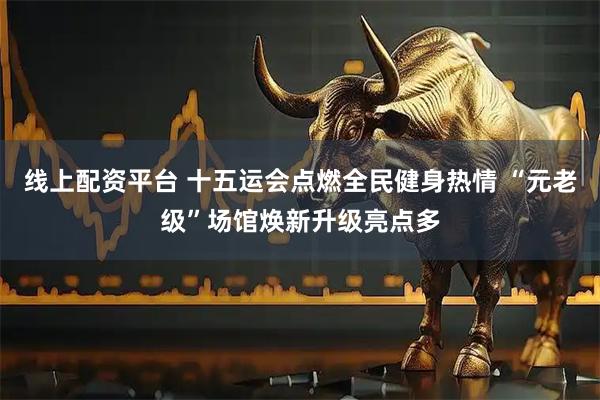 线上配资平台 十五运会点燃全民健身热情 “元老级”场馆焕新升级亮点多