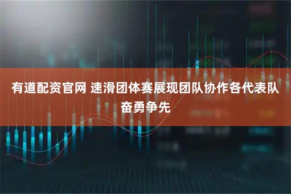 有道配资官网 速滑团体赛展现团队协作各代表队奋勇争先