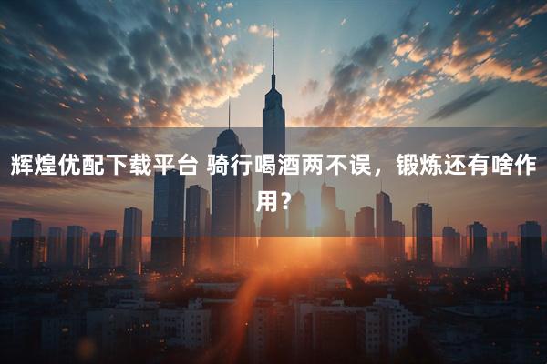 辉煌优配下载平台 骑行喝酒两不误，锻炼还有啥作用？