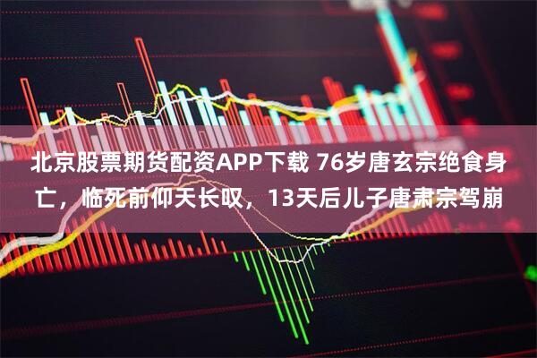 北京股票期货配资APP下载 76岁唐玄宗绝食身亡，临死前仰天长叹，13天后儿子唐肃宗驾崩