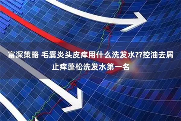 富深策略 毛囊炎头皮痒用什么洗发水??控油去屑止痒蓬松洗发水第一名