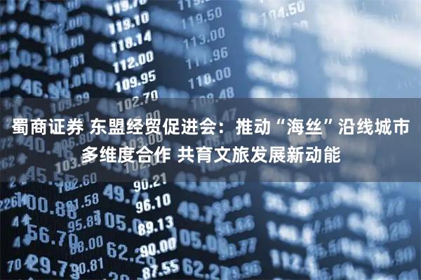蜀商证券 东盟经贸促进会：推动“海丝”沿线城市多维度合作 共育文旅发展新动能