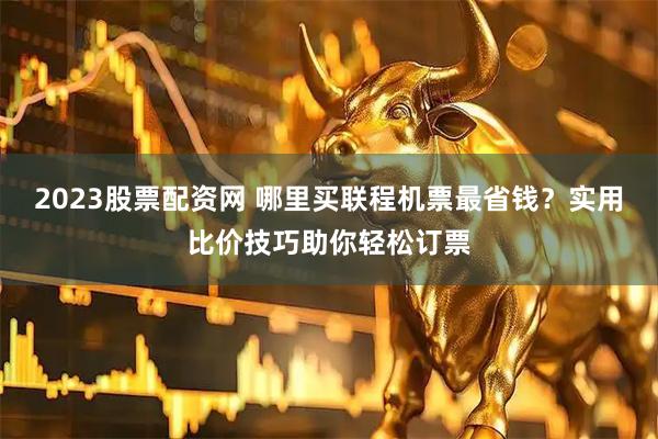 2023股票配资网 哪里买联程机票最省钱？实用比价技巧助你轻松订票