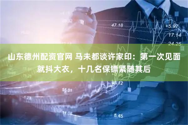 山东德州配资官网 马未都谈许家印：第一次见面就抖大衣，十几名保镖紧随其后