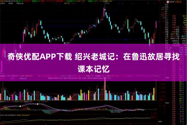 奇侠优配APP下载 绍兴老城记：在鲁迅故居寻找课本记忆