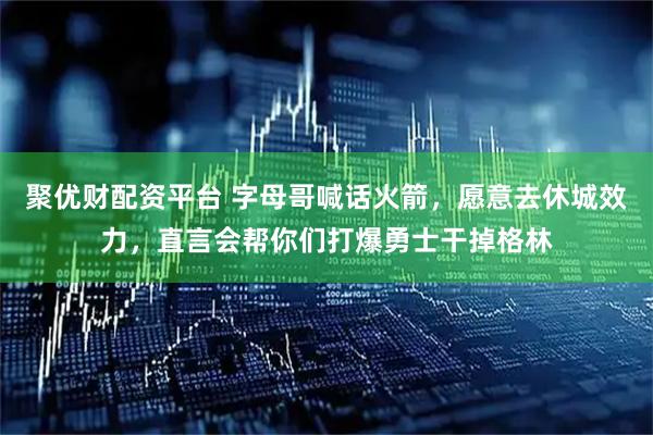 聚优财配资平台 字母哥喊话火箭，愿意去休城效力，直言会帮你们打爆勇士干掉格林
