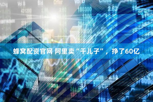 蜂窝配资官网 阿里卖“干儿子”，挣了60亿