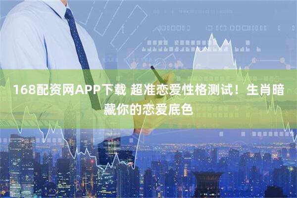 168配资网APP下载 超准恋爱性格测试！生肖暗藏你的恋爱底色