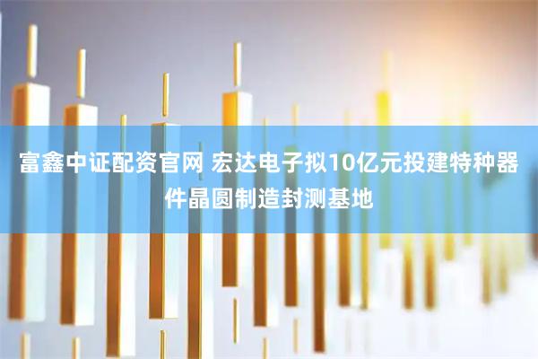 富鑫中证配资官网 宏达电子拟10亿元投建特种器件晶圆制造封测基地