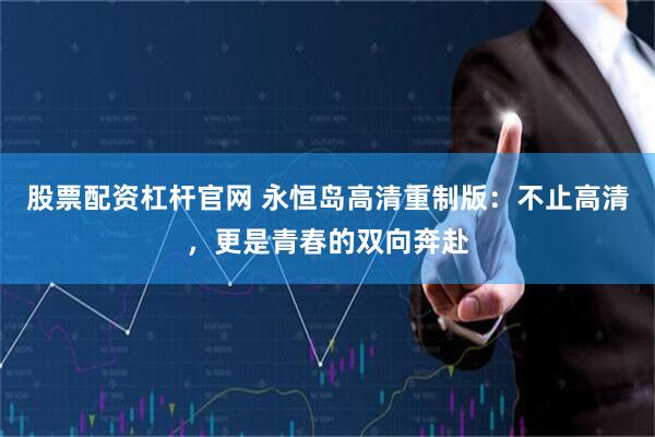 股票配资杠杆官网 永恒岛高清重制版：不止高清，更是青春的双向奔赴
