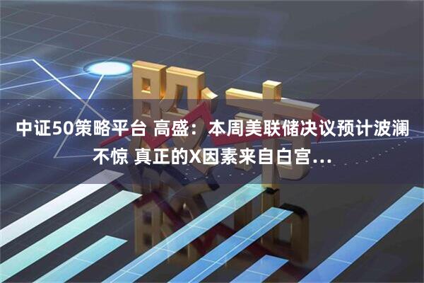 中证50策略平台 高盛：本周美联储决议预计波澜不惊 真正的X因素来自白宫…