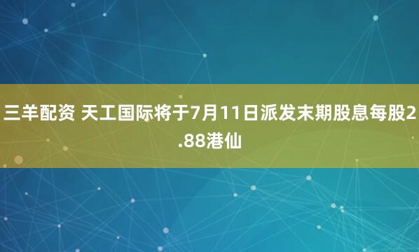 三羊配资 天工国际将于7月11日派发末期股息每股2.88港仙