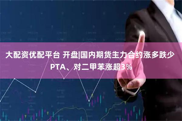 大配资优配平台 开盘|国内期货主力合约涨多跌少 PTA、对二甲苯涨超3%