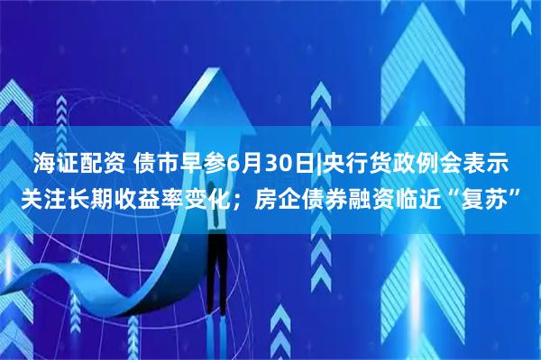海证配资 债市早参6月30日|央行货政例会表示关注长期收益率变化；房企债券融资临近“复苏”