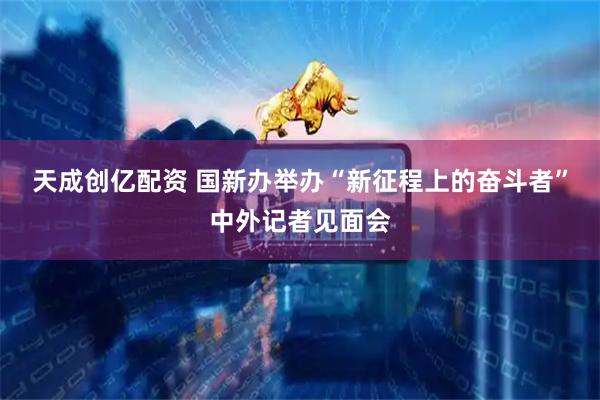 天成创亿配资 国新办举办“新征程上的奋斗者”中外记者见面会