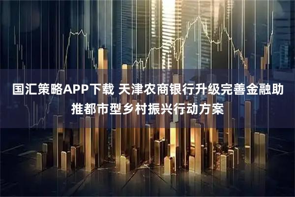 国汇策略APP下载 天津农商银行升级完善金融助推都市型乡村振兴行动方案