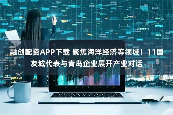 融创配资APP下载 聚焦海洋经济等领域！11国友城代表与青岛企业展开产业对话
