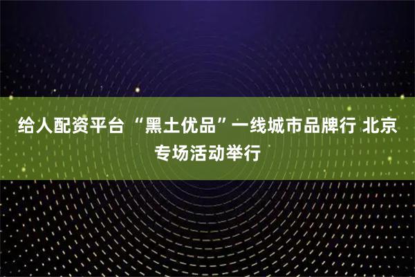 给人配资平台 “黑土优品”一线城市品牌行 北京专场活动举行