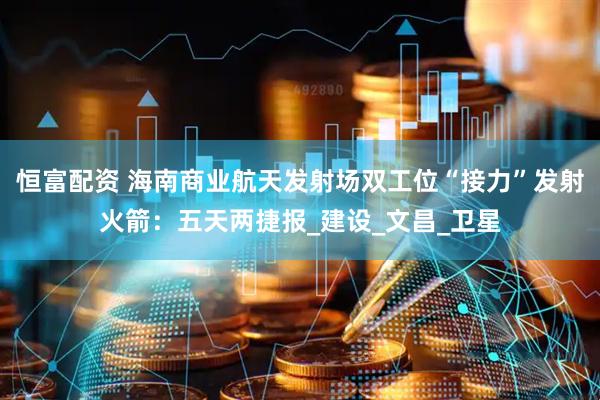 恒富配资 海南商业航天发射场双工位“接力”发射火箭：五天两捷报_建设_文昌_卫星