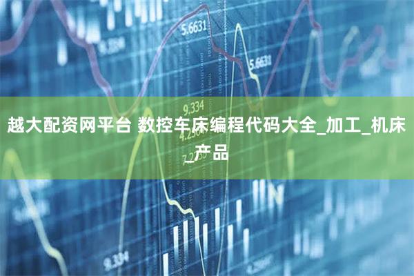 越大配资网平台 数控车床编程代码大全_加工_机床_产品