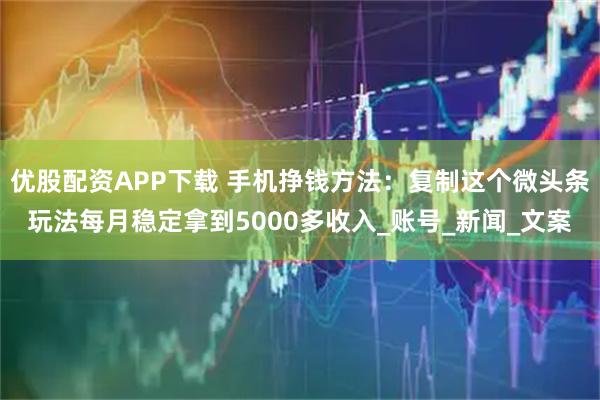 优股配资APP下载 手机挣钱方法：复制这个微头条玩法每月稳定拿到5000多收入_账号_新闻_文案