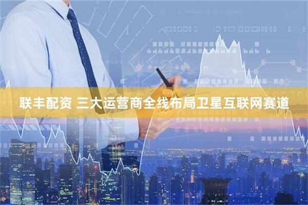 联丰配资 三大运营商全线布局卫星互联网赛道