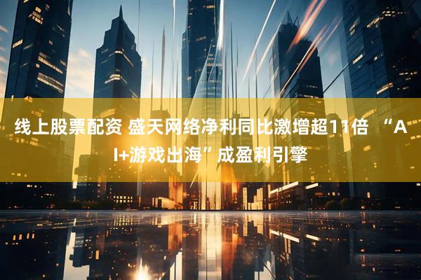 线上股票配资 盛天网络净利同比激增超11倍  “AI+游戏出海”成盈利引擎