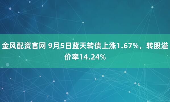 金风配资官网 9月5日蓝天转债上涨1.67%，转股溢价率14.24%