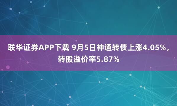 联华证券APP下载 9月5日神通转债上涨4.05%，转股溢价率5.87%