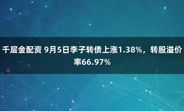 千层金配资 9月5日李子转债上涨1.38%，转股溢价率66.97%