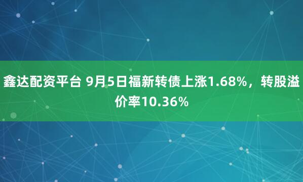 鑫达配资平台 9月5日福新转债上涨1.68%，转股溢价率10.36%