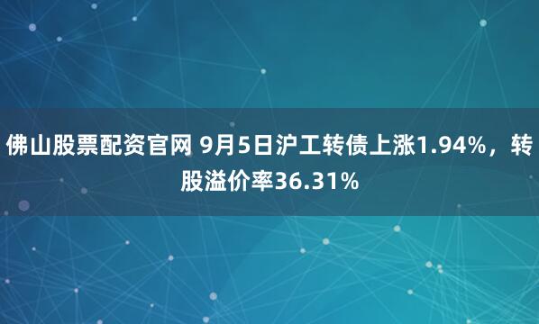 佛山股票配资官网 9月5日沪工转债上涨1.94%，转股溢价率36.31%